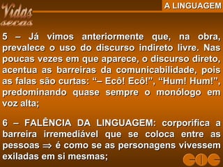 A LINGUAGEMA LINGUAGEM
5 – Já vimos anteriormente que, na obra,5 – Já vimos anteriormente que, na obra,
prevalece o uso do discurso indireto livre. Nasprevalece o uso do discurso indireto livre. Nas
poucas vezes em que aparece, o discurso direto,poucas vezes em que aparece, o discurso direto,
acentua as barreiras da comunicabilidade, poisacentua as barreiras da comunicabilidade, pois
as falas são curtas: “– Ecô! Ecô!”, “Hum! Hum!”,as falas são curtas: “– Ecô! Ecô!”, “Hum! Hum!”,
predominando quase sempre o monólogo empredominando quase sempre o monólogo em
voz alta;voz alta;
6 – FALÊNCIA DA LINGUAGEM: corporifica a6 – FALÊNCIA DA LINGUAGEM: corporifica a
barreira irremediável que se coloca entre asbarreira irremediável que se coloca entre as
pessoaspessoas ⇒⇒ é como se as personagens vivessemé como se as personagens vivessem
exiladas em si mesmas;exiladas em si mesmas;
 