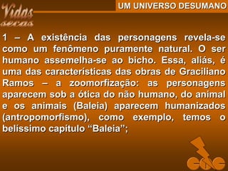 UM UNIVERSO DESUMANOUM UNIVERSO DESUMANO
1 – A existência das personagens revela-se1 – A existência das personagens revela-se
como um fenômeno puramente natural. O sercomo um fenômeno puramente natural. O ser
humano assemelha-se ao bicho. Essa, aliás, éhumano assemelha-se ao bicho. Essa, aliás, é
uma das características das obras de Gracilianouma das características das obras de Graciliano
Ramos – a zoomorfização: as personagensRamos – a zoomorfização: as personagens
aparecem sob a ótica do não humano, do animalaparecem sob a ótica do não humano, do animal
e os animais (Baleia) aparecem humanizadose os animais (Baleia) aparecem humanizados
(antropomorfismo), como exemplo, temos o(antropomorfismo), como exemplo, temos o
belíssimo capítulo “Baleia”;belíssimo capítulo “Baleia”;
 