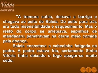 "A tremura subia, deixava a barriga e"A tremura subia, deixava a barriga e
chegava ao peito de Baleia. Do peito para tráschegava ao peito de Baleia. Do peito para trás
era tudo insensibilidade e esquecimento. Mas oera tudo insensibilidade e esquecimento. Mas o
resto do corpo se arrepiava, espinhos deresto do corpo se arrepiava, espinhos de
mandacaru penetravam na carne meio comidamandacaru penetravam na carne meio comida
pela doença.pela doença.
Baleia encostava a cabecinha fatigada naBaleia encostava a cabecinha fatigada na
pedra. A pedra estava fria, certamente Sinhapedra. A pedra estava fria, certamente Sinha
Vitória tinha deixado o fogo apagar-se muitoVitória tinha deixado o fogo apagar-se muito
cedo.cedo.
 