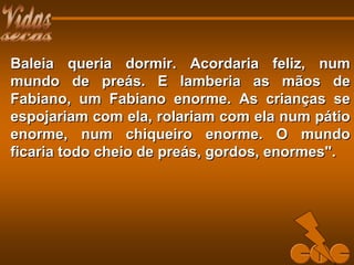 Baleia queria dormir. Acordaria feliz, numBaleia queria dormir. Acordaria feliz, num
mundo de preás. E lamberia as mãos demundo de preás. E lamberia as mãos de
Fabiano, um Fabiano enorme. As crianças seFabiano, um Fabiano enorme. As crianças se
espojariam com ela, rolariam com ela num pátioespojariam com ela, rolariam com ela num pátio
enorme, num chiqueiro enorme. O mundoenorme, num chiqueiro enorme. O mundo
ficaria todo cheio de preás, gordos, enormes".ficaria todo cheio de preás, gordos, enormes".
 