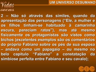UM UNIVERSO DESUMANOUM UNIVERSO DESUMANO
2 – Não só através das símiles, quando da2 – Não só através das símiles, quando da
apresentação das personagens (“Ele, a mulher eapresentação das personagens (“Ele, a mulher e
os filhos tinham-se habituado à camarinhaos filhos tinham-se habituado à camarinha
escura, pareciam ratos”), mas até mesmoescura, pareciam ratos”), mas até mesmo
fisicamente os protagonistas são vistos comofisicamente os protagonistas são vistos como
bichos (excelentes exemplos são os comentáriosbichos (excelentes exemplos são os comentários
do próprio Fabiano sobre os pés de sua esposado próprio Fabiano sobre os pés de sua esposa
– andava como um papagaio – ou mesmo no– andava como um papagaio – ou mesmo no
belo capítulo “Fabiano” a constatação dabelo capítulo “Fabiano” a constatação da
simbiose perfeita entre Fabiano e seu cavalo);simbiose perfeita entre Fabiano e seu cavalo);
 