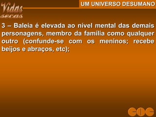 UM UNIVERSO DESUMANOUM UNIVERSO DESUMANO
3 – Baleia é elevada ao nível mental das demais3 – Baleia é elevada ao nível mental das demais
personagens, membro da família como qualquerpersonagens, membro da família como qualquer
outro (confunde-se com os meninos; recebeoutro (confunde-se com os meninos; recebe
beijos e abraços, etc);beijos e abraços, etc);
 