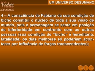 UM UNIVERSO DESUMANOUM UNIVERSO DESUMANO
4 – A consciência de Fabiano da sua condição de4 – A consciência de Fabiano da sua condição de
bicho constitui o núcleo de toda a sua visão debicho constitui o núcleo de toda a sua visão de
mundo, pois a personagem se sente em posiçãomundo, pois a personagem se sente em posição
de inferioridade em confronto com as outrasde inferioridade em confronto com as outras
pessoas (sua condição de “bicho” é hereditária,pessoas (sua condição de “bicho” é hereditária,
fatalidade; os dias melhores só poderiam acon-fatalidade; os dias melhores só poderiam acon-
tecer por influência de forças transcendentes);tecer por influência de forças transcendentes);
 