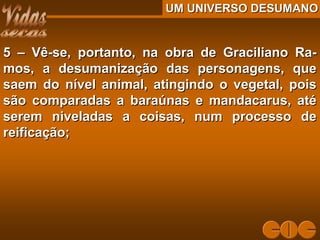 UM UNIVERSO DESUMANOUM UNIVERSO DESUMANO
5 – Vê-se, portanto, na obra de Graciliano Ra-5 – Vê-se, portanto, na obra de Graciliano Ra-
mos, a desumanização das personagens, quemos, a desumanização das personagens, que
saem do nível animal, atingindo o vegetal, poissaem do nível animal, atingindo o vegetal, pois
são comparadas a baraúnas e mandacarus, atésão comparadas a baraúnas e mandacarus, até
serem niveladas a coisas, num processo deserem niveladas a coisas, num processo de
reificação;reificação;
 