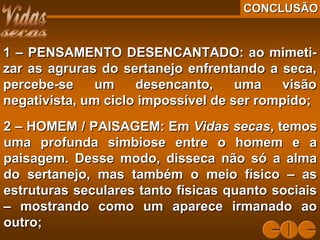 CONCLUSÃOCONCLUSÃO
1 – PENSAMENTO DESENCANTADO: ao mimeti-1 – PENSAMENTO DESENCANTADO: ao mimeti-
zar as agruras do sertanejo enfrentando a seca,zar as agruras do sertanejo enfrentando a seca,
percebe-se um desencanto, uma visãopercebe-se um desencanto, uma visão
negativista, um ciclo impossível de ser rompido;negativista, um ciclo impossível de ser rompido;
2 – HOMEM / PAISAGEM: Em2 – HOMEM / PAISAGEM: Em Vidas secasVidas secas, temos, temos
uma profunda simbiose entre o homem e auma profunda simbiose entre o homem e a
paisagem. Desse modo, disseca não só a almapaisagem. Desse modo, disseca não só a alma
do sertanejo, mas também o meio físico – asdo sertanejo, mas também o meio físico – as
estruturas seculares tanto físicas quanto sociaisestruturas seculares tanto físicas quanto sociais
– mostrando como um aparece irmanado ao– mostrando como um aparece irmanado ao
outro;outro;
 