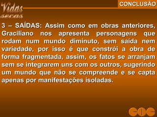CONCLUSÃOCONCLUSÃO
3 – SAÍDAS: Assim como em obras anteriores,3 – SAÍDAS: Assim como em obras anteriores,
Graciliano nos apresenta personagens queGraciliano nos apresenta personagens que
rodam num mundo diminuto, sem saída nemrodam num mundo diminuto, sem saída nem
variedade, por isso é que constrói a obra devariedade, por isso é que constrói a obra de
forma fragmentada, assim, os fatos se arranjamforma fragmentada, assim, os fatos se arranjam
sem se integrarem uns com os outros, sugerindosem se integrarem uns com os outros, sugerindo
um mundo que não se compreende e se captaum mundo que não se compreende e se capta
apenas por manifestações isoladas.apenas por manifestações isoladas.
 