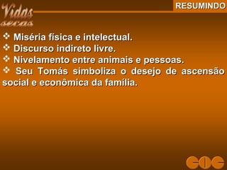 RESUMINDORESUMINDO
 Miséria física e intelectual.Miséria física e intelectual.
 Discurso indireto livre.Discurso indireto livre.
 Nivelamento entre animais e pessoas.Nivelamento entre animais e pessoas.
 Seu Tomás simboliza o desejo de ascensãoSeu Tomás simboliza o desejo de ascensão
social e econômica da família.social e econômica da família.
 
