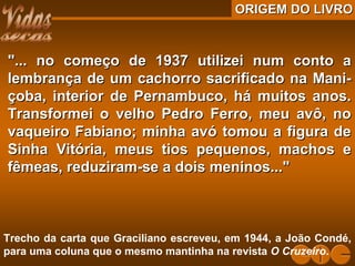 ORIGEM DO LIVROORIGEM DO LIVRO
"... no começo de 1937 utilizei num conto a"... no começo de 1937 utilizei num conto a
lembrança de um cachorro sacrificado na Mani-lembrança de um cachorro sacrificado na Mani-
çoba, interior de Pernambuco, há muitos anos.çoba, interior de Pernambuco, há muitos anos.
Transformei o velho Pedro Ferro, meu avô, noTransformei o velho Pedro Ferro, meu avô, no
vaqueiro Fabiano; minha avó tomou a figura devaqueiro Fabiano; minha avó tomou a figura de
Sinha Vitória, meus tios pequenos, machos eSinha Vitória, meus tios pequenos, machos e
fêmeas, reduziram-se a dois meninos..."fêmeas, reduziram-se a dois meninos..."
Trecho da carta que Graciliano escreveu, em 1944, a João Condé,
para uma coluna que o mesmo mantinha na revista O Cruzeiro.
 