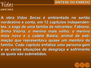 A obraA obra Vidas SecasVidas Secas é ambientada no sertãoé ambientada no sertão
nordestino e conta, em 13 capítulos independen-nordestino e conta, em 13 capítulos independen-
tes, a saga de uma família de retirantes: Fabiano,tes, a saga de uma família de retirantes: Fabiano,
Sinha Vitória, o menino mais velho, o meninoSinha Vitória, o menino mais velho, o menino
mais novo e a cadela Baleia, animal de esti-mais novo e a cadela Baleia, animal de esti-
mação que representava quase um membro damação que representava quase um membro da
família. Cada capítulo enfatiza uma persona-gemfamília. Cada capítulo enfatiza uma persona-gem
e as várias situações de desgraça e sofrimentoe as várias situações de desgraça e sofrimento
as quais são submetidos.as quais são submetidos.
SÍNTESE DO ENREDOSÍNTESE DO ENREDO
 