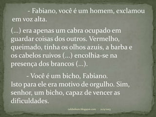 21/9/2013rafabebum.blogspot.com
- Fabiano, você é um homem, exclamou
em voz alta.
(...) era apenas um cabra ocupado em
guardar coisas dos outros. Vermelho,
queimado, tinha os olhos azuis, a barba e
os cabelos ruivos (...) encolhia-se na
presença dos brancos (...).
- Você é um bicho, Fabiano.
Isto para ele era motivo de orgulho. Sim,
senhor, um bicho, capaz de vencer as
dificuldades.
 
