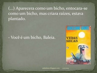 21/9/2013rafabebum.blogspot.com
(...) Aparecera como um bicho, entocara-se
como um bicho, mas criara raízes, estava
plantado.
- Você é um bicho, Baleia.
 