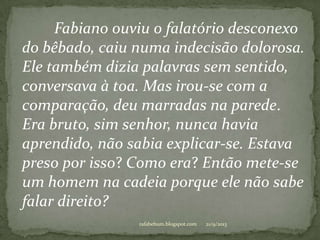 21/9/2013rafabebum.blogspot.com
Fabiano ouviu o falatório desconexo
do bêbado, caiu numa indecisão dolorosa.
Ele também dizia palavras sem sentido,
conversava à toa. Mas irou-se com a
comparação, deu marradas na parede.
Era bruto, sim senhor, nunca havia
aprendido, não sabia explicar-se. Estava
preso por isso? Como era? Então mete-se
um homem na cadeia porque ele não sabe
falar direito?
 