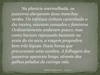 21/9/2013rafabebum.blogspot.com
Na planície avermelhada, os
juazeiros alargavam duas manchas
verdes. Os infelizes tinham caminhado o
dia inteiro, estavam cansados e famintos.
Ordinariamente andavam pouco, mas
como haviam repousado bastante na
areia do rio seco, a viagem progredira
bem três léguas. Fazia horas que
procuravam uma sombra. A folhagem dos
juazeiros apareceu longe, através dos
galhos pelados da catinga rala.
 