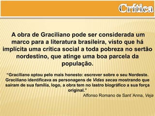 A obra de Graciliano pode ser considerada um
marco para a literatura brasileira, visto que há
implícita uma crítica social a toda pobreza no sertão
nordestino, que atinge uma boa parcela da
população.
“Graciliano optou pelo mais honesto: escrever sobre o seu Nordeste.
Graciliano identificava as personagens de Vidas secas mostrando que
saíram de sua família, logo, a obra tem no lastro biográfico a sua força
original.”
Affonso Romano de Sant´Anna, Veja
 