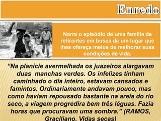 Narra o episódio de uma família de
retirantes em busca de um lugar que
lhes ofereça meios de melhorar suas
condições de vida.
“Na planície avermelhada os juazeiros alargavam
duas manchas verdes. Os infelizes tinham
caminhado o dia inteiro, estavam cansados e
famintos. Ordinariamente andavam pouco, mas
como haviam repousado bastante na areia do rio
seco, a viagem progredira bem três léguas. Fazia
horas que procuravam uma sombra.” (RAMOS,
Graciliano. Vidas secas)
 