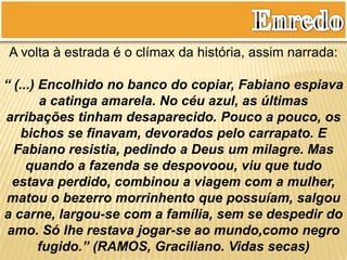 A volta à estrada é o clímax da história, assim narrada:
“ (...) Encolhido no banco do copiar, Fabiano espiava
a catinga amarela. No céu azul, as últimas
arribações tinham desaparecido. Pouco a pouco, os
bichos se finavam, devorados pelo carrapato. E
Fabiano resistia, pedindo a Deus um milagre. Mas
quando a fazenda se despovoou, viu que tudo
estava perdido, combinou a viagem com a mulher,
matou o bezerro morrinhento que possuíam, salgou
a carne, largou-se com a família, sem se despedir do
amo. Só lhe restava jogar-se ao mundo,como negro
fugido.” (RAMOS, Graciliano. Vidas secas)
 