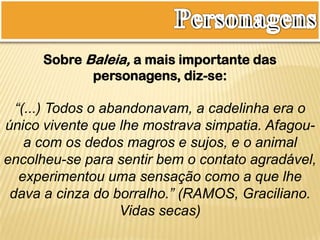 Sobre Baleia, a mais importante das
personagens, diz-se:
“(...) Todos o abandonavam, a cadelinha era o
único vivente que lhe mostrava simpatia. Afagou-
a com os dedos magros e sujos, e o animal
encolheu-se para sentir bem o contato agradável,
experimentou uma sensação como a que lhe
dava a cinza do borralho.” (RAMOS, Graciliano.
Vidas secas)
 