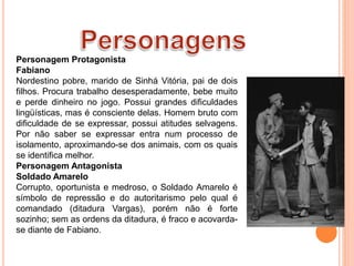 Personagem Protagonista
Fabiano
Nordestino pobre, marido de Sinhá Vitória, pai de dois
filhos. Procura trabalho desesperadamente, bebe muito
e perde dinheiro no jogo. Possui grandes dificuldades
lingüísticas, mas é consciente delas. Homem bruto com
dificuldade de se expressar, possui atitudes selvagens.
Por não saber se expressar entra num processo de
isolamento, aproximando-se dos animais, com os quais
se identifica melhor.
Personagem Antagonista
Soldado Amarelo
Corrupto, oportunista e medroso, o Soldado Amarelo é
símbolo de repressão e do autoritarismo pelo qual é
comandado (ditadura Vargas), porém não é forte
sozinho; sem as ordens da ditadura, é fraco e acovarda-
se diante de Fabiano.
 