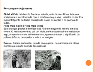 Personagens Adjuvantes
Sinhá Vitória. Mulher de Fabiano, sofrida, mãe de dois filhos, lutadora,
sonhadora e inconformada com a miséria em que vive, trabalha muito. É a
mais inteligente de todos controlando assim as contas e os sonhos de
todos.
Filho mais novo e Filho mais velho
São crianças pobres e sofridas que não tem noção da miséria em que
vivem. O mais novo vê no pai um ídolo, sonha sobressair-se realizando
algo, enquanto o mais velho é curioso, querendo saber o significado da
palavra inferno, desvendar a vida e ter amigos.
Baleia - Cadela da família, tratada como gente, humanizada em vários
momentos e muito querida das crianças
 