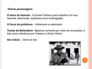 Outras personagens
O dono da fazenda - Contrata Fabiano para trabalhar em sua
fazenda, desonesto, explorava seus empregados.
O fiscal da prefeitura – Intolerante e explorador.
Tomás de Bolandeira - Aparece somente por meio de evocações, é
tido como referência por Fabiano e Sinhá Vitória.
Seu Inácio - Dono do bar.
 