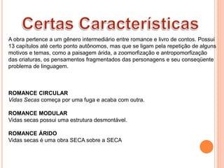A obra pertence a um gênero intermediário entre romance e livro de contos. Possui
13 capítulos até certo ponto autônomos, mas que se ligam pela repetição de alguns
motivos e temas, como a paisagem árida, a zoomorfização e antropomorfização
das criaturas, os pensamentos fragmentados das personagens e seu conseqüente
problema de linguagem.
ROMANCE CIRCULAR
Vidas Secas começa por uma fuga e acaba com outra.
ROMANCE MODULAR
Vidas secas possui uma estrutura desmontável.
ROMANCE ÁRIDO
Vidas secas é uma obra SECA sobre a SECA
 
