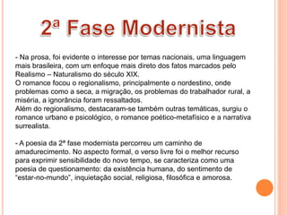 - Na prosa, foi evidente o interesse por temas nacionais, uma linguagem
mais brasileira, com um enfoque mais direto dos fatos marcados pelo
Realismo – Naturalismo do século XIX.
O romance focou o regionalismo, principalmente o nordestino, onde
problemas como a seca, a migração, os problemas do trabalhador rural, a
miséria, a ignorância foram ressaltados.
Além do regionalismo, destacaram-se também outras temáticas, surgiu o
romance urbano e psicológico, o romance poético-metafísico e a narrativa
surrealista.
- A poesia da 2ª fase modernista percorreu um caminho de
amadurecimento. No aspecto formal, o verso livre foi o melhor recurso
para exprimir sensibilidade do novo tempo, se caracteriza como uma
poesia de questionamento: da existência humana, do sentimento de
“estar-no-mundo”, inquietação social, religiosa, filosófica e amorosa.
 