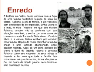A história em Vidas Secas começa com a fuga
de uma família nordestina fugindo da seca do
sertão. Fabiano, o pai da família, é um vaqueiro
com dificuldade de se expressar. Sinhá Vitória é
a mãe, é mais "madura" do que seu marido
Fabiano, também não se conforma com sua
situação miserável, e sonha com uma cama de
couro como a de Tomás de Bolandeira. . Os dois
filhos e a cadela Baleia acabam por concluir
essa família. Depois de muito caminhar a família
chega a uma fazenda abandonada, onde
acabam ficando. Após de um curto período de
chuva o dono da fazenda retorna e contrata
Fabiano como seu vaqueiro. .A seca atinge a
fazenda e faz com que toda a família fuja
novamente, só que desta vez, todos vão para o
Sul, em busca da cidade grande, sem destino e
sem esperança de vida
 