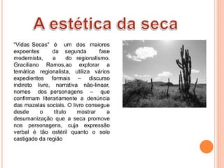 "Vidas Secas" é um dos maiores
expoentes da segunda fase
modernista, a do regionalismo.
Graciliano Ramos,ao explorar a
temática regionalista, utiliza vários
expedientes formais – discurso
indireto livre, narrativa não-linear,
nomes dos personagens – que
confirmam literariamente a denúncia
das mazelas sociais. O livro consegue
desde o título mostrar a
desumanização que a seca promove
nos personagens, cuja expressão
verbal é tão estéril quanto o solo
castigado da região
 