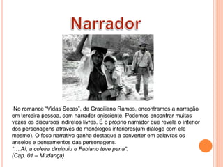 No romance “Vidas Secas”, de Graciliano Ramos, encontramos a narração
em terceira pessoa, com narrador onisciente. Podemos encontrar muitas
vezes os discursos indiretos livres. É o próprio narrador que revela o interior
dos personagens através de monólogos interiores(um diálogo com ele
mesmo). O foco narrativo ganha destaque a converter em palavras os
anseios e pensamentos das personagens.
“… Aí, a coleira diminuiu e Fabiano teve pena”.
(Cap. 01 – Mudança)
 