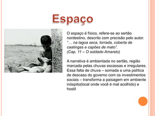 O espaço é físico, refere-se ao sertão
nordestino, descrito com precisão pelo autor.
“… na lagoa seca, torrada, coberta de
caatingas e capões de mato”.
(Cap. 11 – O soldado Amarelo)
A narrativa é ambientada no sertão, região
marcada pelas chuvas escassas e irregulares.
Essa falta de chuva – somada a uma política
de descaso do governo com os investimentos
sociais – transforma a paisagem em ambiente
inóspito(local onde você é mal acolhido) e
hostil
 