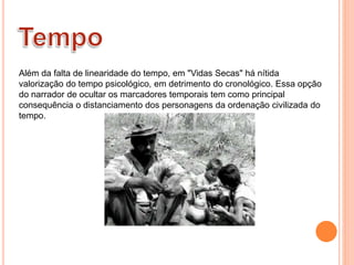Além da falta de linearidade do tempo, em "Vidas Secas" há nítida
valorização do tempo psicológico, em detrimento do cronológico. Essa opção
do narrador de ocultar os marcadores temporais tem como principal
consequência o distanciamento dos personagens da ordenação civilizada do
tempo.
 