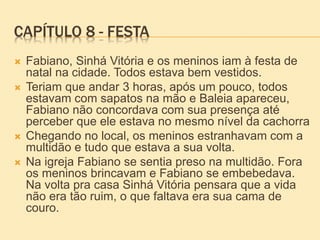 CAPÍTULO 8 - FESTA
 Fabiano, Sinhá Vitória e os meninos iam à festa de
natal na cidade. Todos estava bem vestidos.
 Teriam que andar 3 horas, após um pouco, todos
estavam com sapatos na mão e Baleia apareceu,
Fabiano não concordava com sua presença até
perceber que ele estava no mesmo nível da cachorra
 Chegando no local, os meninos estranhavam com a
multidão e tudo que estava a sua volta.
 Na igreja Fabiano se sentia preso na multidão. Fora
os meninos brincavam e Fabiano se embebedava.
Na volta pra casa Sinhá Vitória pensara que a vida
não era tão ruim, o que faltava era sua cama de
couro.
 