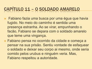 CAPÍTULO 11 – O SOLDADO AMARELO
 Fabiano fazia uma busca por uma égua que havia
fugido. No meio do caminho é sentida uma
presença estranha. Ao se virar, empunhando o
facão, Fabiano se depara com o soldado amarelo
que teme uma vingança.
 Fabiano pensa no ocorrido da cidade e começa a
pensar na sua prisão. Sentiu vontade de esfaquear
o soldado e deixar seu corpo ai mesmo, onde seria
comido pelos urubus e ninguém veria. Mas,
Fabiano respeitou a autoridade.
 