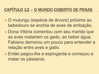 CAPÍTULO 12 – O MUNDO COBERTO DE PENAS
 O mulungu (espécie de árvore) próximo ao
bebedouro se enchia de aves de arribação.
 Dona Vitória comentou com seu marido que
as aves matariam os gado, ao beber água.
Fabiano demorou um pouco para entender a
relação entre aves e gado.
 Então pegou-lhe a espingarda e começou a
matar os pássaros.
 