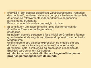  (FUVEST) Um escritor classificou Vidas secas como “romance
desmontável”, tendo em vista sua composição descontínua, feita
de episódios relativamente independentes e seqüências
parcialmente truncadas.
Essas características da composição do livro:
 a) constituem um traço de estilo típico dos romances de
Graciliano Ramos e do Regionalismo
nordestino.
b) indicam que ele pertence à fase inicial de Graciliano Ramos,
quando este ainda seguia os ditames do primeiro momento do
Modernismo.
c) diminuem o seu alcance expressivo, na medida em que
dificultam uma visão adequada da realidade sertaneja.
d) revelam, nele, a influência da prosa seca e lacônica de
Euclides da Cunha, em Os sertões.
e) relacionam-se à visão limitada e fragmentária que as
próprias personagens têm do mundo.
 