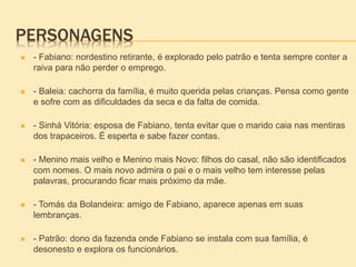 PERSONAGENS
 - Fabiano: nordestino retirante, é explorado pelo patrão e tenta sempre conter a
raiva para não perder o emprego.
 - Baleia: cachorra da família, é muito querida pelas crianças. Pensa como gente
e sofre com as dificuldades da seca e da falta de comida.
 - Sinhá Vitória: esposa de Fabiano, tenta evitar que o marido caia nas mentiras
dos trapaceiros. É esperta e sabe fazer contas.
 - Menino mais velho e Menino mais Novo: filhos do casal, não são identificados
com nomes. O mais novo admira o pai e o mais velho tem interesse pelas
palavras, procurando ficar mais próximo da mãe.
 - Tomás da Bolandeira: amigo de Fabiano, aparece apenas em suas
lembranças.
 - Patrão: dono da fazenda onde Fabiano se instala com sua família, é
desonesto e explora os funcionários.
 