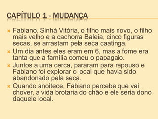 CAPÍTULO 1 - MUDANÇA
 Fabiano, Sinhá Vitória, o filho mais novo, o filho
mais velho e a cachorra Baleia, cinco figuras
secas, se arrastam pela seca caatinga.
 Um dia antes eles eram em 6, mas a fome era
tanta que a família comeu o papagaio.
 Juntos a uma cerca, pararam para repouso e
Fabiano foi explorar o local que havia sido
abandonado pela seca.
 Quando anoitece, Fabiano percebe que vai
chover, a vida brotaria do chão e ele seria dono
daquele local.
 
