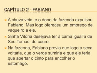 CAPÍTULO 2 - FABIANO
 A chuva veio, e o dono da fazenda expulsou
Fabiano. Mas logo ofereceu um emprego de
vaqueiro a ele.
 Sinhá Vitória desejava ter a cama igual a de
Seu Tomás, de couro.
 Na fazenda, Fabiano previa que logo a seca
voltaria, que o verde sumiria e que ele teria
que apertar o cinto para encolher o
estômago.
 