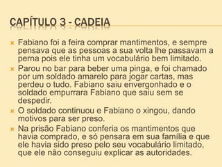 CAPÍTULO 3 - CADEIA
 Fabiano foi a feira comprar mantimentos, e sempre
pensava que as pessoas a sua volta lhe passavam a
perna pois ele tinha um vocabulário bem limitado.
 Parou no bar para beber uma pinga, e foi chamado
por um soldado amarelo para jogar cartas, mas
perdeu o tudo. Fabiano saiu envergonhado e o
soldado empurrara Fabiano que saiu sem se
despedir.
 O soldado continuou e Fabiano o xingou, dando
motivos para ser preso.
 Na prisão Fabiano conferia os mantimentos que
havia comprado, e só pensara em sua família e que
ele havia sido preso pelo seu vocabulário limitado,
que ele não conseguiu explicar as autoridades.
 