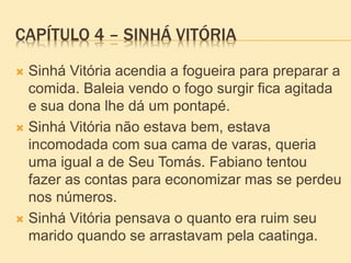 CAPÍTULO 4 – SINHÁ VITÓRIA
 Sinhá Vitória acendia a fogueira para preparar a
comida. Baleia vendo o fogo surgir fica agitada
e sua dona lhe dá um pontapé.
 Sinhá Vitória não estava bem, estava
incomodada com sua cama de varas, queria
uma igual a de Seu Tomás. Fabiano tentou
fazer as contas para economizar mas se perdeu
nos números.
 Sinhá Vitória pensava o quanto era ruim seu
marido quando se arrastavam pela caatinga.
 