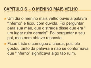 CAPÍTULO 6 – O MENINO MAIS VELHO
 Um dia o menino mais velho ouviu a palavra
“inferno” e ficou com dúvida. Foi perguntar
para sua mãe, que distraída disse que era “
um lugar ruim demais”. Foi perguntar a seu
pai, mas nem obteve resposta.
 Ficou triste e começou a chorar, pois ele
gostou tanto da palavra e não se conformava
que “inferno” significava algo tão ruim.
 