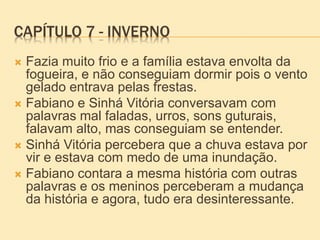 CAPÍTULO 7 - INVERNO
 Fazia muito frio e a família estava envolta da
fogueira, e não conseguiam dormir pois o vento
gelado entrava pelas frestas.
 Fabiano e Sinhá Vitória conversavam com
palavras mal faladas, urros, sons guturais,
falavam alto, mas conseguiam se entender.
 Sinhá Vitória percebera que a chuva estava por
vir e estava com medo de uma inundação.
 Fabiano contara a mesma história com outras
palavras e os meninos perceberam a mudança
da história e agora, tudo era desinteressante.
 