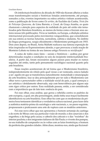 10
Graciliano Ramos
Os intelectuais brasileiros da década de 1920 não ficaram alheios a todas
essas transformações sociais e históricas listadas anteriormente, até porque,
somados a elas, eventos importantes na esfera artística vinham acontecendo,
como a publicação de livros como Os sertões, de Euclides da Cunha, Triste fim
de Policarpo Quaresma, de Lima Barreto, e Canaã, de Graça Aranha, os quais
chamaram a atenção para aspectos da realidade do país até então não tema-
tizados pela literatura brasileira, ao menos da forma como o fizeram seus au-
tores nessas três publicações. Vivia-se também, na Europa, a ebulição artística
internacional provocada pelos movimentos vanguardistas, que consolidaram
em sua esteira as teorias futurista, surrealista, cubista e dadaísta. No âmbito
da língua portuguesa, surgia oficialmente o Modernismo português em 1915.
Dois anos depois, no Brasil, Anita Malfatti realizava sua famosa exposição de
telas inspiradas no Expressionismo alemão, o que provocou a irada reação de
Monteiro Lobato na forma de seu famoso artigo Paranoia ou mistificação?
A soma de todos esses fatos – sociais e históricos – acabou por gerar
determinadas reações e condições no seio da incipiente intelectualidade bra-
sileira. A partir daí, foram necessários alguns passos para mudar os rumos
seguidos até então, tanto pelo pensamento sociológico nacional quanto pela
arte brasileira.
Essas reações aconteceram de tal forma que o Modernismo brasileiro,
independentemente do rótulo pelo qual viesse a ser nomeado, estava fadado
a ser aquilo em que se transformou naturalmente: maturidade e emancipação
da arte brasileira. Isso se deu principalmente por ter sido o Modernismo um
olhar novo e perscrutador sobre a realidade social do país, a qual começou a
ser artística e detidamente observada, seja com benevolência por alguns seja
com rigor crítico por outros. Essa realidade passou, então, a ser considerada
com a importância que de fato tem: essência do país.
Foi esse olhar, essa análise, que gerou a rebeldia contra os padrões da
arte europeia, a qual, em alta porcentagem, ainda tinha seus traços facilmente
identificáveis na arte brasileira. Esse olhar fez com que os modernistas da pri-
meira hora tentassem identificar a verdadeira cultura nacional, para fazer dela
a autêntica matéria-prima da sociologia e arte nacionais, e, no passo seguinte,
propusessem e praticassem uma arte de ruptura com os modelos anteriores.
Foi esse novo olhar que nos apresentou o homem sertanejo da caatinga
e do norte de Minas com sua particular visão de mundo; o dos canaviais e dos
engenhos; o da briga pelo cacau; o caboclo dos cafezais e o das “rocinhas” do
interior paulista; o dos imigrantes italianos de São Paulo; o vivente dos pampas,
no seu trabalho de campeador ou às voltas com as lutas fronteiriças; o homem
da periferia das grandes cidades. Além disso, mostrou-nos, ainda que ficcional-
 