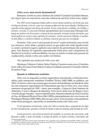 15
Vidas secasAOL-11
Vidas secas, uma novela desmontável?
Romance, novela ou uma coletânea de contos? O próprio Graciliano Ramos,
em Alguns tipos sem importância, uma das crônicas de seu livro Linhas tortas, depõe:
Em 1937 escrevi algumas linhas sobre a morte duma cachorra, um bicho que saiu
inteligente demais, creio eu, e por isso um pouco diferente dos meus bípedes. Dediquei em
seguida várias páginas aos donos do animal. Essas coisas foram vendidas, em retalho, a
jornais e revistas. E como José Olímpio (proprietário da Livraria José Olympio Edi-
tora) me pedisse um livro para o começo do ano passado, arranjei outras narrações, que
tanto podem ser contos como capítulos de romance. Assim nasceram Fabiano, a mulher,
os dois filhos e a cachorra Baleia, as últimas criaturas que pus em circulação.
Portanto, Vidas secas é uma junção de treze* contos formando uma novela
(ou romance, como disse o próprio autor), já que todos eles estão ligados entre
si, sendo o primeiro (agora capítulo) uma espécie de apresentação das persona-
gens. Nos demais, há capítulos especialmente feitos para cada componente da
família (aí se inclui a cachorra Baleia), em que os outros viventes não passam de
coadjuvantes, dando à obra um caráter novelístico.
*Os capítulos (ou contos) de Vidas secas são:
Mudança; Fabiano; Cadeia; Sinha Vitória; O menino mais novo; O menino
mais velho; Inverno; Festa; Baleia; Contas; O soldado amarelo; O mundo coberto
de penas; Fuga.
Quanto às influências recebidas
Vidas secas se enquadra na linha regionalista, introduzida, na literatura bra-
sileira, pelo romancista romântico Franklin Távora (1842-1888) ao publicar, em
1876, O cabeleira, obra cujo assunto gira em torno do banditismo no Nordeste. Mas
foi com romances regionalistas do Naturalismo que não só Vidas secas, mas vários
romances da geração de 1930 – como, por exemplo, A bagaceira (José Américo de
Almeida), O quinze (Raquel de Queirós), Pedra bonita (José Lins do Rego) e Seara
vermelha (JorgeAmado) – mais se identificaram. Estamos falando de Dona Guidinha
do Poço,de ManuelOliveiraPaiva (1861-1892) e, principalmente, deLuzia-homem,de
Domingos Olímpio (1850-1906), obra em que a seca1
se faz presente, como podemos
notar nesta passagem, cujo trecho se assemelha muito com Vidas secas:
O sol repontava no horizonte, como um rubro e enorme disco, surgindo de um lago
de oiro incandescente, quando o cortejo do êxodo se pôs em marcha, pela estrada da serra.
Luzia percorreu, com enternecimento de saudade, os recantos da casa vazia, onde
ficavam o pilão, o jirau da latada, a trempe de pedra, os tições extintos, enterrados sob
1	 Entretanto, não houve escritor mais preocupado com as grandes secas nordestinas que Rodolfo Teófilo, romancista,
pesquisador e cientista cearense, nascido na metade do século XIX, autor de História da seca do Ceará, Secas do Ceará, A seca
de 1915, A fome, Secas e tipos, dentre outras.
 