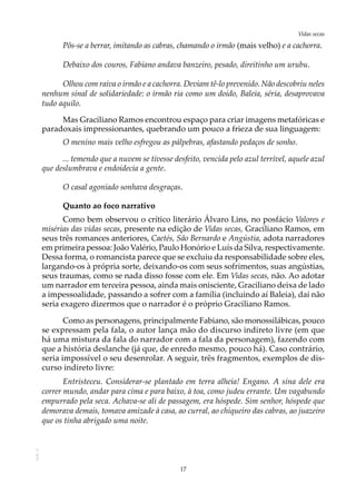 17
Vidas secasAOL-11
Pôs-se a berrar, imitando as cabras, chamando o irmão (mais velho) e a cachorra.
Debaixo dos couros, Fabiano andava banzeiro, pesado, direitinho um urubu.
Olhou com raiva o irmão e a cachorra. Deviam tê-lo prevenido. Não descobriu neles
nenhum sinal de solidariedade: o irmão ria como um doido, Baleia, séria, desaprovava
tudo aquilo.
Mas Graciliano Ramos encontrou espaço para criar imagens metafóricas e
paradoxais impressionantes, quebrando um pouco a frieza de sua linguagem:
O menino mais velho esfregou as pálpebras, afastando pedaços de sonho.
... temendo que a nuvem se tivesse desfeito, vencida pelo azul terrível, aquele azul
que deslumbrava e endoidecia a gente.
O casal agoniado sonhava desgraças.
Quanto ao foco narrativo
Como bem observou o crítico literário Álvaro Lins, no posfácio Valores e
misérias das vidas secas, presente na edição de Vidas secas, Graciliano Ramos, em
seus três romances anteriores, Caetés, São Bernardo e Angústia, adota narradores
em primeira pessoa: João Valério, Paulo Honório e Luís da Silva, respectivamente.
Dessa forma, o romancista parece que se excluiu da responsabilidade sobre eles,
largando-os à própria sorte, deixando-os com seus sofrimentos, suas angústias,
seus traumas, como se nada disso fosse com ele. Em Vidas secas, não. Ao adotar
um narrador em terceira pessoa, ainda mais onisciente, Graciliano deixa de lado
a impessoalidade, passando a sofrer com a família (incluindo aí Baleia), daí não
seria exagero dizermos que o narrador é o próprio Graciliano Ramos.
Como as personagens, principalmente Fabiano, são monossilábicas, pouco
se expressam pela fala, o autor lança mão do discurso indireto livre (em que
há uma mistura da fala do narrador com a fala da personagem), fazendo com
que a história deslanche (já que, de enredo mesmo, pouco há). Caso contrário,
seria impossível o seu desenrolar. A seguir, três fragmentos, exemplos de dis-
curso indireto livre:
Entristeceu. Considerar-se plantado em terra alheia! Engano. A sina dele era
correr mundo, andar para cima e para baixo, à toa, como judeu errante. Um vagabundo
empurrado pela seca. Achava-se ali de passagem, era hóspede. Sim senhor, hóspede que
demorava demais, tomava amizade à casa, ao curral, ao chiqueiro das cabras, ao juazeiro
que os tinha abrigado uma noite.
 