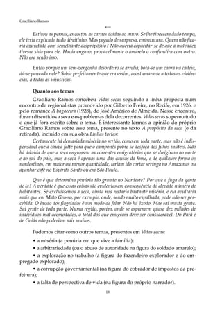 18
Graciliano Ramos
***
Estirou as pernas, encostou as carnes doídas ao muro. Se lhe tivessem dado tempo,
ele teria explicado tudo direitinho. Mas pegado de surpresa, embatucara. Quem não fica-
ria azuretado com semelhante despropósito? Não queria capacitar-se de que a malvadez
tivesse sido para ele. Havia engano, provavelmente o amarelo o confundira com outro.
Não era senão isso.
Então porque um sem-vergonha desordeiro se arrelia, bota-se um cabra na cadeia,
dá-se pancada nele? Sabia perfeitamente que era assim, acostumara-se a todas as violên-
cias, a todas as injustiças.
Quanto aos temas
Graciliano Ramos concebeu Vidas secas seguindo a linha proposta num
encontro de regionalistas promovido por Gilberto Freire, no Recife, em 1926, e
pelo romance A bagaceira (1928), de José Américo de Almeida. Nesse encontro,
foram discutidos a seca e os problemas dela decorrentes. Vidas secas superou tudo
o que já fora escrito sobre o tema. É interessante lermos a opinião do próprio
Graciliano Ramos sobre esse tema, presente no texto A propósito da seca (e da
retirada), incluído em sua obra Linhas tortas:
Certamente há demasiada miséria no sertão, como em toda parte, mas não é indis-
pensável que a chuva falte para que o camponês pobre se desfaça dos filhos inúteis. Não
há dúvida de que a seca engrossou as correntes emigratórias que se dirigiram ao norte
e ao sul do país, mas a seca é apenas uma das causas da fome, e de qualquer forma os
nordestinos, em maior ou menor quantidade, teriam ido cortar seringa no Amazonas ou
apanhar café no Espírito Santo ou em São Paulo.
Que é que determina penúria tão grande no Nordeste? Por que a fuga da gente
de lá? A verdade é que essas coisas são evidentes em consequência do elevado número de
habitantes. Se excluíssemos a seca, ainda nos restaria bastante miséria, e ela avultaria
mais que em Mato Grosso, por exemplo, onde, sendo muito espalhada, pode não ser per-
cebida. O êxodo dos flagelados é um modo de falar. Não há êxodo. Mas sai muita gente.
Sai gente de toda parte. Numa região, porém, onde se espremem quase dez milhões de
indivíduos mal acomodados, o total dos que emigram deve ser considerável. Do Pará e
de Goiás não poderiam sair muitos.
Podemos citar como outros temas, presentes em Vidas secas:
• a miséria (a penúria em que vive a família);
• a arbitrariedade (ou o abuso de autoridade na figura do soldado amarelo);
• a exploração no trabalho (a figura do fazendeiro explorador e do em-
pregado explorado);
• a corrupção governamental (na figura do cobrador de impostos da pre-
feitura);
• a falta de perspectiva de vida (na figura do próprio narrador).
 