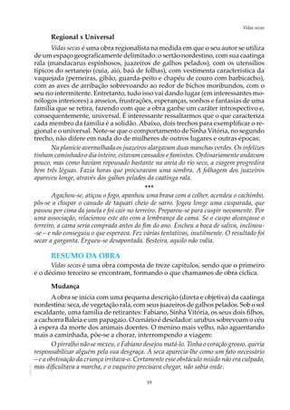 19
Vidas secasAOL-11
Regional x Universal
Vidas secas é uma obra regionalista na medida em que o seu autor se utiliza
de um espaço geograficamente delimitado: o sertão nordestino, com sua caatinga
rala (mandacarus espinhosos, juazeiros de galhos pelados), com os utensílios
típicos do sertanejo (cuia, aió, baú de folhas), com vestimenta característica da
vaquejada (perneiras, gibão, guarda-peito e chapéu de couro com barbicacho),
com as aves de arribação sobrevoando ao redor de bichos moribundos, com o
seu rio intermitente. Entretanto, tudo isso vai dando lugar (em interessantes mo-
nólogos interiores) a anseios, frustrações, esperanças, sonhos e fantasias de uma
família que se retira, fazendo com que a obra ganhe um caráter introspectivo e,
consequentemente, universal. É interessante ressaltarmos que o que caracteriza
cada membro da família é a solidão. Abaixo, dois trechos para exemplificar o re-
gional e o universal. Note-se que o comportamento de Sinha Vitória, no segundo
trecho, não difere em nada do de mulheres de outros lugares e outras épocas:
Na planície avermelhada os juazeiros alargavam duas manchas verdes. Os infelizes
tinham caminhado o dia inteiro, estavam cansados e famintos. Ordinariamente andavam
pouco, mas como haviam repousado bastante na areia do rio seco, a viagem progredira
bem três léguas. Fazia horas que procuravam uma sombra. A folhagem dos juazeiros
apareceu longe, através dos galhos pelados da caatinga rala.
***
Agachou-se, atiçou o fogo, apanhou uma brasa com a colher, acendeu o cachimbo,
pôs-se a chupar o canudo de taquari cheio de sarro. Jogou longe uma cusparada, que
passou por cima da janela e foi cair no terreiro. Preparou-se para cuspir novamente. Por
uma associação, relacionou este ato com a lembrança da cama. Se o cuspo alcançasse o
terreiro, a cama seria comprada antes do fim do ano. Encheu a boca de saliva, inclinou-
-se – e não conseguiu o que esperava. Fez várias tentativas, inutilmente. O resultado foi
secar a garganta. Ergueu-se desapontada. Besteira, aquilo não valia.
RESUMO DA OBRA
Vidas secas é uma obra composta de treze capítulos, sendo que o primeiro
e o décimo terceiro se encontram, formando o que chamamos de obra cíclica.
Mudança
Aobra se inicia com uma pequena descrição (direta e objetiva) da caatinga
nordestina: seca, de vegetação rala, com seus juazeiros de galhos pelados. Sob o sol
escaldante, uma família de retirantes: Fabiano, Sinha Vitória, os seus dois filhos,
a cachorra Baleia e um papagaio. O cenário é desolador: urubus sobrevoam o céu
à espera da morte dos animais doentes. O menino mais velho, não aguentando
mais a caminhada, põe-se a chorar, interrompendo a viagem:
O pirralho não se mexeu, e Fabiano desejou matá-lo. Tinha o coração grosso, queria
responsabilizar alguém pela sua desgraça. A seca aparecia-lhe como um fato necessário
– e a obstinação da criança irritava-o. Certamente esse obstáculo miúdo não era culpado,
mas dificultava a marcha, e o vaqueiro precisava chegar, não sabia onde.
 
