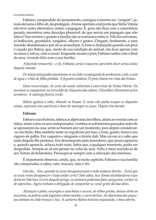 20
Graciliano Ramos
Fabiano, arrependido do pensamento, carregou o menino no “cangote”; ja-
maisdeixaria o filho ali, desprotegido.Afome apertara a tal ponto que Sinha Vitória
não teve outra alternativa: matar o papagaio. E, para não ficar com a consciência
pesada, encontrou uma desculpa plausível: de que servia um papagaio que não
falava? Isso mostra o quanto a família não se comunica entre si. Não há conversas,
só balbucios, grunhidos, rangidos, olhares e gestos. Chegam, finalmente, a uma
fazenda abandonada e por ali se arrancham.Afome é disfarçada quando um preá
é caçado por Baleia, que, ciente de sua condição de animal, iria ficar apenas com
os ossos e, talvez, com o couro. Enquanto assam o preá, Fabiano sonha com o final
da seca, vivendo feliz com a sua família:
A fazenda renasceria – e ele, Fabiano, seria o vaqueiro, para bem dizer seria o dono
daquele mundo.
Os troços minguados ajuntavam-se no chão: a espingarda de perdeneira, o aió, a cuia
de água e o baú de folha pintada. A fogueira estalava. O preá chiava em cima das brasas.
Uma ressurreição. As cores da saúde voltariam à cara triste de Sinha Vitória. Os
meninos se espojariam na terra fofa do chiqueiro das cabras. Chocalhos tilintariam pelos
arredores. A caatinga ficaria verde.
Baleia agitava o rabo, olhando as brasas. E como não podia ocupar-se daquelas
coisas, esperava com paciência a hora de mastigar os ossos. Depois iria dormir.
Fabiano
Fabianocurabicheira,fabricaasalpercatasdosfilhos,afastaasveredascomas
mãos, assim como os seus antepassados. Lembra os sofrimentos passados antes de
se apossarem da casa, sente-se homem por um momento, para depois considerar-
-se um bicho. Mas também sente-se orgulhoso por isso, é forte, gordo, fuma o seu
cigarro de palha. Era vaqueiro e ninguém o tiraria dali. Mas cai em si e sabe que
nada daquilo lhe pertence. Era descomposto pelo fazendeiro, que pouco aparecia
e, quando aparecia, achava tudo ruim. Sabia que, a qualquer momento, podia ser
despedido. Arrepia-se só em pensar na volta da seca. Volta e meia recorda-se de
seu Tomás da bolandeira. Preocupa-se sempre com a educação dos meninos.
É importante observar, ainda, que, só neste capítulo, Fabiano e sua família
são comparados a cabra, rato, macaco, tatu e rês.
Um dia... Sim, quando as secas desaparecessem e tudo andasse direito... Seria que
as secas iriam desaparecer e tudo andar certo? Não sabia. Seu Tomás da bolandeira é que
devia ter lido isso. Livres daquele perigo, os meninos poderiam falar, perguntar, encher-se
de caprichos. Agora tinham a obrigação de comportar-se como gente da laia deles.
Alcançou o pátio, enxergou a casa baixa e escura, de telhas pretas, deixou atrás os
juazeiros, as pedras onde jogavam cobras mortas, o carro de bois. As alpercatas dos peque-
nos batiam no chão branco e liso. A cachorra Baleia trotava arquejando, a boca aberta.
 