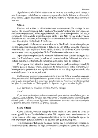 21
Vidas secasAOL-11
Aquela hora Sinha Vitória devia estar na cozinha, acocorada junto à trempe, a
saia de ramagens entalada entre as coxas, preparando a janta. Fabiano sentiu vonta-
de de comer. Depois da comida, falaria com Sinha Vitória a respeito da educação dos
meninos.
Cadeia
Fabiano vai à feira da cidade comprar mantimentos. Na bodega de seu
Inácio, não se conforma em beber cachaça “batizada” (misturada com água, as-
sim como o querosene). O bodegueiro fingiu não ouvir o seu protesto. Na rua, é
convidado pelo soldado amarelo a jogar trinta-e-um. Não consegue dizer não e
titubeia em sua resposta, soltando palavras desconexas: Isto é. Vamos e não vamos.
Quer dizer. Enfim, contanto etc. É conforme.
Após perder dinheiro, sai sem se despedir. O soldado, tomando aquilo por
ofensa, vai ao seu encalço. Encontra-o debaixo de um jatobá, tentando encontrar
uma desculpa para explicar a Sinha Vitória a perda do dinheiro. Como não sabe
mentir, com certeza gaguejaria e Sinha Vitória o conhecia muito bem.
Após alguns empurrões do amarelo, Fabiano não se contém e xinga a sua
mãe. O soldado leva-o preso (por desacato à autoridade) e Fabiano é surrado na
cadeia. Sentindo-se humilhado e atormentado, sente ódio do soldado.
Preocupa-se com a família (o que Sinha Vitória poderia estar pensando?).
Fabiano passa a divagar (numa confusão de pensamentos) sobre si mesmo, so-
bre o governo personificado naquele soldado e na sua vingança (matando não
o soldado, mas os seus superiores).
Então porque um sem-vergonha desordeiro se arrelia, bota-se um cabra na cadeia,
dá-se pancada nele? Sabia perfeitamente que era assim, acostumara-se a todas as violên-
cias, a todas as injustiças. E o conhecidos que dormiam no tronco e aguentavam cipó de
boi oferecia consolações: – “Tenha paciência. Apanhar do governo não é desfeita”.
Mas agora rangia os dentes, soprava. Merecia castigo?
– An!
E, por mais que forcejasse, não se convencia de que o soldado amarelo fosse governo.
Governo, coisa distante e perfeita, não podia errar. O soldado amarelo estava ali perto,
além da grade, era fraco e ruim, jogava na esteira com os matutos e provocava-os depois.
O governo não devia consentir tão grande safadeza.
Sinha Vitória
Como já citado, o maior desejo de Sinha Vitória é uma cama de lastro de
couro igual à de seu Tomás da bolandeira. Não suporta mais dormir na cama de
varas. É, entre todas as personagens da família, a menos animalizada, apesar de
sua linguagem gutural, soltando, de quando em quando, rugidos.
Tem respeito por Fabiano e é a única pessoa que o compreende. Sempre ca-
chimbando junto à trempe de fogo, devaneia ora desejando a cama de couro, ora
 