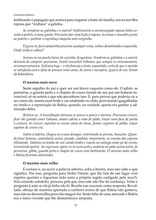 22
Graciliano Ramos
lembrando o papagaio que matara para enganar a fome da família, ora na novilha
raposa que “roubara” a galinha.
Se vendesse as galinhas e a marrã? Infelizmente a excomungada raposa tinha co-
mido a pedrês, a mais gorda. Precisava dar uma lição à raposa. Ia armar o mundéu junto
ao poleiro e quebrar o espinhaço daquela sem-vergonha.
Ergueu-se, foi à camarinha procurar qualquer coisa, voltou desanimada e esquecida.
Onde tinha a cabeça?
Sentou-se na janela baixa da cozinha, desgostosa. Venderia as galinhas e a marrã,
deixaria de comprar querosene. Inútil consultar Fabiano, que sempre se entusiasmava,
arrumava projetos. Esfriava logo – e ela franzia a testa, espantada, certa de que o marido
se satisfazia com a ideia de possuir uma cama, de couro e sucupira, igual à de seu Tomás
da bolandeira.
O menino mais novo
Sente orgulho do pai e quer ser um bravo vaqueiro como ele. O gibão, as
perneiras, o guarda-peito e o chapéu de couro faziam de seu pai um homem in-
vencível; só os outros é que não percebiam isso. E, para provar que poderia vir a
ser como ele, monta num bode e cai estatelado no chão, provocando gargalhadas
no irmão e a reprovação de Baleia, quando, na verdade, queria era ganhar a ad-
miração deles.
Retirou-se. A humilhação atenuou-se pouco a pouco e morreu. Precisava crescer,
ficar tão grande como Fabiano, matar cabras a mão de pilão, trazer uma faca de ponta
à cintura. Ia crescer, espichar-se numa cama de varas, fumar cigarros de palha, calçar
sapatos de couro cru.
Subiu a ladeira, chegou-se a casa devagar, entortando as pernas, banzeiro. Quan-
do fosse homem, caminharia assim, pesado, cambaio, importante, as rosetas das esporas
tilintando. Saltaria no lombo de um cavalo brabo e voaria na catinga como pé-de-vento,
levantando poeira. Ao regressar, apear-se-ia num pulo e andaria no pátio assim torto, de
perneiras, gibão, guarda-peito e chapéu de couro com barbicacho. O menino mais velho
e Baleia ficariam admirados.
O menino mais velho
É curioso e, ao ouvir a palavra inferno, acha-a bonita, mas não sabe o que
significa. Por isso, pergunta para Sinha Vitória, que lhe fala de um lugar com
espetos quentes e fogueiras (não seria a própria região castigada pela seca?).
Não estando satisfeito, procura pelo pai, mas este não lhe dá confiança. Volta e
pergunta à mãe se ela já tinha ido lá. Recebe um cocorote como resposta. Revol-
tado, abraça de maneira apertada a cachorra (coisa de que Baleia não gostava,
mas não se desvencilha para não magoá-lo). Sente falta de uma amizade e Baleia
era o único vivente que lhe demonstrava simpatia.
 